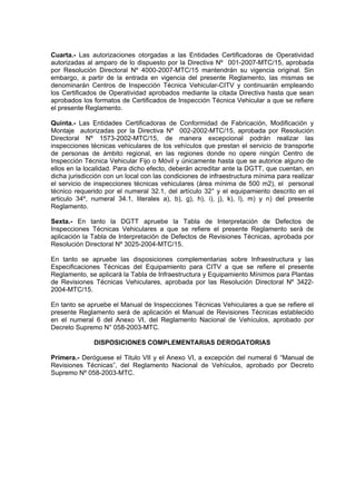 Cuarta.- Las autorizaciones otorgadas a las Entidades Certificadoras de Operatividad
autorizadas al amparo de lo dispuesto por la Directiva Nº 001-2007-MTC/15, aprobada
por Resolución Directoral Nº 4000-2007-MTC/15 mantendrán su vigencia original. Sin
embargo, a partir de la entrada en vigencia del presente Reglamento, las mismas se
denominarán Centros de Inspección Técnica Vehicular-CITV y continuarán empleando
los Certificados de Operatividad aprobados mediante la citada Directiva hasta que sean
aprobados los formatos de Certificados de Inspección Técnica Vehicular a que se refiere
el presente Reglamento.
Quinta.- Las Entidades Certificadoras de Conformidad de Fabricación, Modificación y
Montaje autorizadas por la Directiva Nº 002-2002-MTC/15, aprobada por Resolución
Directoral Nº 1573-2002-MTC/15, de manera excepcional podrán realizar las
inspecciones técnicas vehiculares de los vehículos que prestan el servicio de transporte
de personas de ámbito regional, en las regiones donde no opere ningún Centro de
Inspección Técnica Vehicular Fijo o Móvil y únicamente hasta que se autorice alguno de
ellos en la localidad. Para dicho efecto, deberán acreditar ante la DGTT, que cuentan, en
dicha jurisdicción con un local con las condiciones de infraestructura mínima para realizar
el servicio de inspecciones técnicas vehiculares (área mínima de 500 m2), el personal
técnico requerido por el numeral 32.1, del artículo 32° y el equipamiento descrito en el
articulo 34º, numeral 34.1, literales a), b), g), h), i), j), k), l), m) y n) del presente
Reglamento.
Sexta.- En tanto la DGTT apruebe la Tabla de Interpretación de Defectos de
Inspecciones Técnicas Vehiculares a que se refiere el presente Reglamento será de
aplicación la Tabla de Interpretación de Defectos de Revisiones Técnicas, aprobada por
Resolución Directoral Nº 3025-2004-MTC/15.
En tanto se apruebe las disposiciones complementarias sobre Infraestructura y las
Especificaciones Técnicas del Equipamiento para CITV a que se refiere el presente
Reglamento, se aplicará la Tabla de Infraestructura y Equipamiento Mínimos para Plantas
de Revisiones Técnicas Vehiculares, aprobada por las Resolución Directoral Nº 3422-
2004-MTC/15.
En tanto se apruebe el Manual de Inspecciones Técnicas Vehiculares a que se refiere el
presente Reglamento será de aplicación el Manual de Revisiones Técnicas establecido
en el numeral 6 del Anexo VI, del Reglamento Nacional de Vehículos, aprobado por
Decreto Supremo N° 058-2003-MTC.
DISPOSICIONES COMPLEMENTARIAS DEROGATORIAS
Primera.- Deróguese el Titulo VII y el Anexo VI, a excepción del numeral 6 “Manual de
Revisiones Técnicas”, del Reglamento Nacional de Vehículos, aprobado por Decreto
Supremo Nº 058-2003-MTC.
 