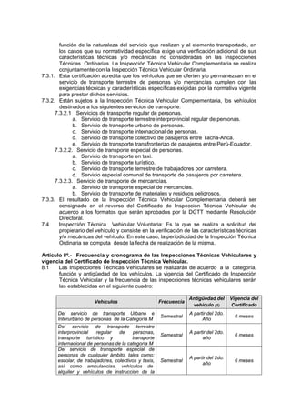 función de la naturaleza del servicio que realizan y al elemento transportado, en
los casos que su normatividad específica exige una verificación adicional de sus
características técnicas y/o mecánicas no consideradas en las Inspecciones
Técnicas Ordinarias. La Inspección Técnica Vehicular Complementaria se realiza
conjuntamente con la Inspección Técnica Vehicular Ordinaria.
7.3.1. Esta certificación acredita que los vehículos que se oferten y/o permanezcan en el
servicio de transporte terrestre de personas y/o mercancías cumplen con las
exigencias técnicas y características específicas exigidas por la normativa vigente
para prestar dichos servicios.
7.3.2. Están sujetos a la Inspección Técnica Vehicular Complementaria, los vehículos
destinados a los siguientes servicios de transporte:
7.3.2.1 Servicios de transporte regular de personas.
a. Servicio de transporte terrestre interprovincial regular de personas.
b. Servicio de transporte urbano de personas.
c. Servicio de transporte internacional de personas.
d. Servicio de transporte colectivo de pasajeros entre Tacna-Arica.
e. Servicio de transporte transfronterizo de pasajeros entre Perú-Ecuador.
7.3.2.2. Servicio de transporte especial de personas.
a. Servicio de transporte en taxi.
b. Servicio de transporte turístico.
c. Servicio de transporte terrestre de trabajadores por carretera.
d. Servicio especial comunal de transporte de pasajeros por carretera.
7.3.2.3. Servicio de transporte de mercancías.
a. Servicio de transporte especial de mercancías.
b. Servicio de transporte de materiales y residuos peligrosos.
7.3.3. El resultado de la Inspección Técnica Vehicular Complementaria deberá ser
consignado en el reverso del Certificado de Inspección Técnica Vehicular de
acuerdo a los formatos que serán aprobados por la DGTT mediante Resolución
Directoral.
7.4 Inspección Técnica Vehicular Voluntaria: Es la que se realiza a solicitud del
propietario del vehículo y consiste en la verificación de las características técnicas
y/o mecánicas del vehículo. En este caso, la periodicidad de la Inspección Técnica
Ordinaria se computa desde la fecha de realización de la misma.
Artículo 8º.- Frecuencia y cronograma de las Inspecciones Técnicas Vehiculares y
vigencia del Certificado de Inspección Técnica Vehicular.
8.1 Las Inspecciones Técnicas Vehiculares se realizarán de acuerdo a la categoría,
función y antigüedad de los vehículos. La vigencia del Certificado de Inspección
Técnica Vehicular y la frecuencia de las inspecciones técnicas vehiculares serán
las establecidas en el siguiente cuadro:
Vehículos Frecuencia
Antigüedad del
vehículo (1)
Vigencia del
Certificado
Del servicio de transporte Urbano e
Interurbano de personas de la Categoría M
Semestral
A partir del 2do.
Año
6 meses
Del servicio de transporte terrestre
interprovincial regular de personas,
transporte turístico y transporte
internacional de personas de la categoría M
Semestral
A partir del 2do.
año
6 meses
Del servicio de transporte especial de
personas de cualquier ámbito, tales como:
escolar, de trabajadores, colectivos y taxis,
así como ambulancias, vehículos de
alquiler y vehículos de instrucción de la
Semestral
A partir del 2do.
año
6 meses
 