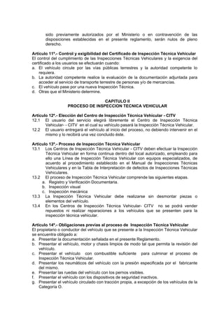 sido previamente autorizados por el Ministerio o en contravención de las
disposiciones establecidas en el presente reglamento, serán nulos de pleno
derecho.
Artículo 11º.- Control y exigibilidad del Certificado de Inspección Técnica Vehicular
El control del cumplimiento de las Inspecciones Técnicas Vehiculares y la exigencia del
certificado a los usuarios se efectuarán cuando:
a. El vehículo circule por las vías públicas terrestres y la autoridad competente lo
requiera.
b. La autoridad competente realice la evaluación de la documentación adjuntada para
acceder al servicio de transporte terrestre de personas y/o de mercancías.
c. El vehículo pase por una nueva Inspección Técnica.
d. Otras que el Ministerio determine.
CAPITULO II
PROCESO DE INSPECCION TECNICA VEHICULAR
Artículo 12º.- Elección del Centro de Inspección Técnica Vehicular - CITV
12.1 El usuario del servicio elegirá libremente el Centro de Inspección Técnica
Vehicular- - CITV en el cual su vehículo pasará la Inspección Técnica Vehicular.
12.2 El usuario entregará el vehículo al inicio del proceso, no debiendo intervenir en el
mismo y lo recibirá una vez concluido éste.
Artículo 13º.- Proceso de Inspección Técnica Vehicular
13.1 Los Centros de Inspección Técnica Vehicular - CITV deben efectuar la Inspección
Técnica Vehicular en forma continua dentro del local autorizado, empleando para
ello una Línea de Inspección Técnica Vehicular con equipos especializados, de
acuerdo al procedimiento establecido en el Manual de Inspecciones Técnicas
Vehiculares y en la Tabla de Interpretación de defectos de Inspecciones Técnicas
Vehiculares.
13.2 El proceso de Inspección Técnica Vehicular comprende las siguientes etapas.
a. Registro y Verificación Documentaria.
b. Inspección visual
c. Inspección mecánica
13.3 La Inspección Técnica Vehicular debe realizarse sin desmontar piezas o
elementos del vehículo.
13.4 En los Centros de Inspección Técnica Vehicular- CITV no se podrá vender
repuestos ni realizar reparaciones a los vehículos que se presenten para la
inspección técnica vehicular.
Artículo 14º.- Obligaciones previas al proceso de Inspección Técnica Vehicular
El propietario o conductor del vehículo que se presente a la Inspección Técnica Vehicular
se encuentra obligado a:
a. Presentar la documentación señalada en el presente Reglamento.
b. Presentar el vehículo, motor y chasis limpios de modo tal que permita la revisión del
vehículo.
c. Presentar el vehículo con combustible suficiente para culminar el proceso de
Inspección Técnica Vehicular.
d. Presentar los neumáticos del vehículo con la presión especificada por el fabricante
del mismo.
e. Presentar las ruedas del vehículo con los pernos visibles.
f. Presentar el vehículo con los dispositivos de seguridad inactivos.
g. Presentar el vehículo circulado con tracción propia, a excepción de los vehículos de la
Categoría O.
 