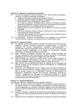 Artículo 15º.- Registro y verificación documentaria
15.1 El Centro de Inspección Técnica Vehicular - CITV debe solicitar al propietario o
conductor y verificar los siguientes documentos:
a. Tarjeta de Propiedad o Tarjeta de Identificación Vehicular.
b. Certificado vigente del Seguro Obligatorio de Accidentes de Tránsito (SOAT) o
del Certificado Contra Accidentes de Tránsito (CAT).
c. En el caso de vehículos habilitados para el servicio de transporte terrestre,
certificado de habilitación vehicular o documento de formalización del vehículo,
según corresponda a la modalidad del servicio que presta.
d. Autorizaciones o permisos especiales de circulación en el caso de Vehículos
Especiales.
e. Informe de Inspección Técnica Vehicular, únicamente en caso de tratarse de
una re-inspección Técnica Vehicular.
f. Certificado de Inspección Técnica Vehicular anterior, salvo cuando se trate de
la primera Inspección Técnica Vehicular.
15.2 De encontrarse conforme la documentación, se procederá a la Inspección
Técnica Vehicular, mediante una inspección visual y mecánica del mismo.
Artículo 16º.- Inspección Visual
16.1 La inspección visual deberá realizarse verificando el estado de conservación de la
carrocería, espejos, parabrisas, dispositivo limpiaparabrisas, la adecuada
instalación de láminas retroreflectivas, dispositivo antiempotramiento o
parachoques y demás componentes según el tipo de vehículo, de acuerdo a las
exigencias técnicas establecidas en el Manual de Inspecciones Técnicas
Vehiculares y el Reglamento Nacional de Vehículos.
16.2 Debe verificarse la integridad estructural del chasis y vigas principales del
vehículo, comprobando que se encuentren en buenas condiciones y no presenten
desgaste por acción de la corrosión o fatiga de sus componentes.
16.3 Debe verificarse los juegos que puedan existir en las ruedas, sistemas de
dirección, suspensión, amortiguación y frenos, así como de los dispositivos de
unión entre aquellos sistemas y el propio bastidor o chasis del vehículo.
16.4 Debe verificar que la profundidad del dibujo de rodadura de los neumáticos del
vehículo cumplan con las exigencias mínimas contempladas en el Reglamento
Nacional de Vehículos.
16.5 De acuerdo a la modalidad del servicio, verificar que los vehículos sometidos a la
Inspección Técnica Vehicular, cumplan además con los requisitos específicos
para el servicio exigidos por el Reglamento Nacional de Administración de
Transportes, Reglamento Nacional de Vehículos, Reglamento Nacional de
Tránsito, Reglamento de Transporte de Mercancías Peligrosas y demás
normativa específica, según corresponda, lo cual estará especificado en el Manual
de Inspecciones Técnicas Vehiculares.
Artículo 17º.- Inspección Mecánica
La inspección mecánica se realizará sobre los siguientes sistemas:
17.1 Sistema de luces: mediante la verificación de la cantidad de luces de acuerdo a
las normas vigentes y su funcionamiento, alineamiento e intensidad mediante el
uso del Regloscopio con Luxómetro. Asimismo, mediante el uso del reflectómetro,
verificar el grado de reflectividad de las láminas reflectivas y placa única nacional
de rodaje.
17.2 Sistema de dirección: mediante la verificación de la convergencia o divergencia de
las ruedas del vehículo empleando para ello el medidor de alineación de ruedas al
paso.
17.3 Sistema de frenos: mediante la verificación de la eficiencia de frenado empleando
 
