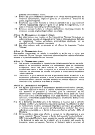para ello el frenómetro de rodillos.
17.4 Emisión de gases: mediante la verificación de los límites máximos permisibles de
emisiones contaminantes, empleando para ello un opacímetro o analizador de
gases, según corresponda.
17.5 Sistema de suspensión: mediante la verificación del estado de la suspensión del
vehículo inspeccionado empleando para ello un banco de suspensiones, en el
caso de líneas de inspección para vehículos livianos.
17.6 Emisiones sonoras: mediante la verificación de los límites máximos permisibles de
emisiones sonoras, empleando para ello un sonómetro.
Artículo 18º.- Observaciones técnicas al vehículo
18.1 Las observaciones que resulten de las Inspecciones Técnicas Vehiculares se
determinarán de acuerdo a lo dispuesto en la Tabla de Interpretación de Defectos
de Inspecciones Técnicas Vehiculares, encontrándose clasificadas por su
gravedad como leves, graves o muy graves.
18.2 Las observaciones serán consignadas en el Informe de Inspección Técnica
Vehicular.
Artículo 19º.- Observaciones leves
Son aquellas observaciones de carácter documentario y/o técnico que no exigen una
nueva Inspección Técnica Vehicular, debiéndose subsanar las observaciones efectuadas
antes de la siguiente Inspección Técnica Vehicular.
Artículo 20º.- Observaciones graves
20.1 Son aquellas que ocasionan la desaprobación de la Inspección Técnica Vehicular,
exigiendo su subsanación mediante una re-inspección sobre las deficiencias
consignadas dentro del plazo máximo de treinta (30) días calendario,
contabilizados desde la fecha consignada en el Informe de Inspección Técnica
Vehicular, de subsanarse las mismas se expedirá el Certificado de Inspección
Técnica Vehicular.
20.2 Transcurrido el plazo señalado sin que el propietario someta el vehículo a re-
inspección o que éste no apruebe la misma, el vehículo deberá pasar una nueva
Inspección Técnica Vehicular completa, debiendo el Centro de Inspección Técnica
Vehicular - CITV comunicar este hecho al Ministerio.
Artículo 21º.- Observaciones muy graves
21.1 Son aquellas que ocasionan la desaprobación de la Inspección Técnica Vehicular,
debiendose trasladar el vehículo al taller de mantenimiento mecánico o destino,
que determine el propietario o conductor, para la subsanación de las
observaciones. Para subsanar las mismas el vehículo deberá pasar una nueva
Inspección Técnica Vehicular completa en un plazo máximo de sesenta (60) días
calendario, contabilizados desde la fecha consignada en el Informe de Inspección
Técnica Vehicular.
21.2 Si la deficiencia detectada fuera de tal naturaleza o magnitud que el vehículo
afectado constituye un peligro inminente para la seguridad vial, el traslado al taller
de mantenimiento mecánico se realizará utilizando un servicio de grúa, plataforma
o remolque, cuyo costo será asumido por el propietario o conductor. Este hecho
deberá ser comunicado por el Centro de Inspección Técnica Vehicular - CITV al
Ministerio.
21.3 Si transcurrido el plazo antes referido, el vehículo no ha sido presentado a una
nueva Inspección Técnica Vehicular, el Centro de Inspección Técnica Vehicular -
CITV informará al Ministerio, quien procederá a cancelar su habilitación vehicular
y lo declarará no apto para la circulación y/o la prestación del servicio de
transporte, según corresponda. Asimismo, el Ministerio deberá comunicar tal
 