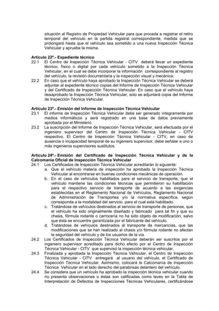 situación al Registro de Propiedad Vehicular para que proceda a registrar el retiro
temporal del vehículo en la partida registral correspondiente, medida que se
prolongará hasta que el vehículo sea sometido a una nueva Inspección Técnica
Vehicular y apruebe la misma.
Artículo 22º.- Expediente técnico
22.1 El Centro de Inspección Técnica Vehicular - CITV deberá llevar un expediente
técnico, físico o digital por cada vehículo sometido a la Inspección Técnica
Vehicular, en el cual se debe incorporar la información correspondiente al registro
del vehículo, la revisión documentaria y la inspección visual y mecánica.
22.2 En caso que el vehículo haya aprobado la Inspección Técnica Vehicular se deberá
adjuntar al expediente técnico copias del Informe de Inspección Técnica Vehicular
y del Certificado de Inspección Técnica Vehicular. En caso que el vehículo haya
desaprobado la Inspección Técnica Vehicular, solo se adjuntará copia del Informe
de Inspección Técnica Vehicular.
Artículo 23º.- Emisión del Informe de Inspección Técnica Vehicular
23.1 El informe de Inspección Técnica Vehicular debe ser generado íntegramente por
medios informáticos y será registrado en una base de datos previamente
aprobada por el Ministerio.
23.2 La suscripción del Informe de Inspección Técnica Vehicular, será efectuada por el
ingeniero supervisor del Centro de Inspección Técnica Vehicular - CITV
respectivo. El Centro de Inspección Técnica Vehicular - CITV, en caso de
ausencia o incapacidad temporal de su ingeniero supervisor, debe señalar a uno o
más ingenieros supervisores sustitutos.
Artículo 24º.- Emisión del Certificado de Inspección Técnica Vehicular y de la
Calcomanía Oficial de Inspección Técnica Vehicular
24.1 Los Certificados de Inspección Técnica Vehicular acreditarán lo siguiente:
a. Que el vehículo materia de inspección ha aprobado la Inspección Técnica
Vehicular al encontrarse en buenas condiciones mecánicas de operación.
b. En el caso de vehículos habilitados para el servicio de transporte, que el
vehículo mantiene las condiciones técnicas que permitieron su habilitación
para el respectivo servicio de transporte de acuerdo a las exigencias
establecidas en el Reglamento Nacional de Vehículos, Reglamento Nacional
de Administración de Transportes y/o la normativa específica, según
corresponda a la modalidad del servicio para el cual está habilitado.
c. Tratándose de vehículos destinados al servicio de transporte de personas, que
el vehículo ha sido originalmente diseñado y fabricado para tal fin y que su
chasis, fórmula rodante o carrocería no ha sido objeto de modificación, salvo
que ésta se encuentre garantizada por el fabricante del vehículo.
d. Tratándose de vehículos destinados al transporte de mercancías, que las
modificaciones que se han realizado al chasis y/o fórmula rodante no afectan
la seguridad del vehículo y de los usuarios de la vía.
24.2 Los Certificados de Inspección Técnica Vehicular deberán ser suscritos por el
ingeniero supervisor acreditado para dicho efecto por el Centro de Inspección
Técnica Vehicular - CITV que supervisó la inspección técnica vehicular.
24.3 Finalizada y aprobada la Inspección Técnica Vehicular, el Centro de Inspección
Técnica Vehicular - CITV entregará al usuario del vehículo, el Certificado de
Inspección Técnica Vehicular. Asimismo, colocará la Calcomanía de Inspección
Técnica Vehicular en el lado derecho del parabrisas delantero del vehículo.
24.4 Se considera que un vehículo ha aprobado la inspección técnica vehicular cuando
no presenta observaciones o éstas son calificadas como leves en la Tabla de
Interpretación de Defectos de Inspecciones Técnicas Vehiculares, certificándose
 