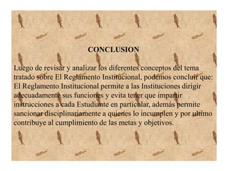 CONCLUSION 
Luego de revisar y analizar los diferentes conceptos del tema 
tratado sobre El Reglamento Institucional, podemos concluir que: 
El Reglamento Institucional permite a las Instituciones dirigir 
adecuadamente sus funciones y evita tener que impartir 
instrucciones a cada Estudiante en particular, además permite 
sancionar disciplinariamente a quienes lo incumplen y por ultimo 
contribuye al cumplimiento de las metas y objetivos. 
