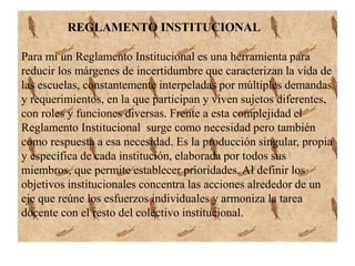 REGLAMENTO INSTITUCIONAL 
Para mi un Reglamento Institucional es una herramienta para 
reducir los márgenes de incertidumbre que caracterizan la vida de 
las escuelas, constantemente interpeladas por múltiples demandas 
y requerimientos, en la que participan y viven sujetos diferentes, 
con roles y funciones diversas. Frente a esta complejidad el 
Reglamento Institucional surge como necesidad pero también 
como respuesta a esa necesidad. Es la producción singular, propia 
y específica de cada institución, elaborada por todos sus 
miembros, que permite establecer prioridades. Al definir los 
objetivos institucionales concentra las acciones alrededor de un 
eje que reúne los esfuerzos individuales y armoniza la tarea 
docente con el resto del colectivo institucional. 
 