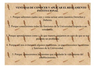 VENTAJAS DE CONOCER Y APLICAR EL REGLAMENTO 
INSTITUCIONAL 
1. Porque sabremos cuales son y como actuar antes nuestros Derechos y 
Deberes. 
2. Porque conoceremos todas las funciones de la Universidad respecto a un 
estudiante. 
3. Porque aprenderemos como y de que manera quejarnos en caso de que se nos 
presente un problema. 
4. Porque así nos evitaremos algunos problemas, ya que conocemos las normas 
y funciones de la Universidad. 
5. Porque conoceremos las normas que regularán la vida interna del 
establecimiento. 
 