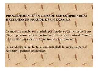 PROCEDIMIENTO EN CASO DE SER SORPRENDIDO 
HACIENDO UN FRAUDE EN UN EXAMEN 
Cuando una prueba sea anulada por fraude, se calificará con cero 
(0) y el profesor de la asignatura informará por escrito al Consejo 
de Facultad por medio del director del departamento. 
Al estudiante reincidente le será cancelada la matrícula para el 
respectivo período académico. 
 