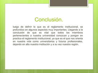 Conclusión. 
luego de definir lo que es el reglamento institucional, se 
profundizo en algunos aspectos muy importantes. Llegando a la 
conclusión de que es vital que todos los miembros 
pertenecientes a nuestra universidad conozcan y pongan en 
practica el reglamento institucional, ya que es el que nos orienta 
en nuestra vida como universitarios y futuros profesionales, 
dejando en alto nuestra institución y a su vez nuestra región. 
