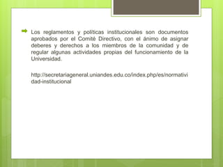 Los reglamentos y políticas institucionales son documentos 
aprobados por el Comité Directivo, con el ánimo de asignar 
deberes y derechos a los miembros de la comunidad y de 
regular algunas actividades propias del funcionamiento de la 
Universidad. 
http://secretariageneral.uniandes.edu.co/index.php/es/normativi 
dad-institucional 
 