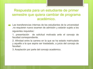 Respuesta para un estudiante de primer 
semestre que quiera cambiar de programa 
académico. 
Las transferencias internas de los estudiantes de la universidad 
,no requieren nuevo examen de admisión y estarán sujeto a los 
siguientes requisitos: 
1. presentación de solicitud motivada ante el concejo de 
facultad correspondiente. 
2. Afinidad entre la carrera en la que se ha estado matriculado 
y aquella a la que aspira ser trasladado, a juicio del concejo de 
facultad . 
3. Aceptación por parte del concejo académico. 
 