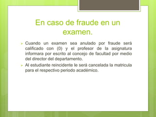 En caso de fraude en un 
examen. 
 Cuando un examen sea anulado por fraude será 
calificado con (0) y el profesor de la asignatura 
informara por escrito al concejo de facultad por medio 
del director del departamento. 
 Al estudiante reincidente le será cancelada la matricula 
para el respectivo periodo académico. 
 
