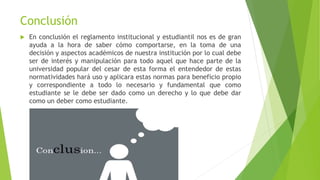 Conclusión
 En conclusión el reglamento institucional y estudiantil nos es de gran
ayuda a la hora de saber cómo comportarse, en la toma de una
decisión y aspectos académicos de nuestra institución por lo cual debe
ser de interés y manipulación para todo aquel que hace parte de la
universidad popular del cesar de esta forma el entendedor de estas
normatividades hará uso y aplicara estas normas para beneficio propio
y correspondiente a todo lo necesario y fundamental que como
estudiante se le debe ser dado como un derecho y lo que debe dar
como un deber como estudiante.
 