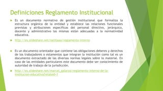 Definiciones Reglamento Institucional
 Es un documento normativo de gestión institucional que formaliza la
estructura orgánica de la entidad y establece las relaciones funcionales
previstas y atribuciones especificas del personal directivo, jerárquico,
docente y administrativo las mismas están adecuadas a la normatividad
educativa.
 http://es.slideshare.net/iselitaaa/reglamento-interno
 Es un documento orientador que contiene las obligaciones deberes y derechos
de los trabajadores o estamentos que integran la institución como tal es un
documento extractado de las diversas normas legales sobre lo material. En
caso de las entidades particulares este documento debe ser conocimiento de
autoridad de trabajo de la jurisdicción.
 http://es.slideshare.net/marcel_galarza/reglamento-interno-de-la-
institucion-educativa?related=1
 
