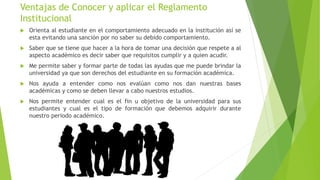 Ventajas de Conocer y aplicar el Reglamento
Institucional
 Orienta al estudiante en el comportamiento adecuado en la institución así se
esta evitando una sanción por no saber su debido comportamiento.
 Saber que se tiene que hacer a la hora de tomar una decisión que respete a al
aspecto académico es decir saber que requisitos cumplir y a quien acudir.
 Me permite saber y formar parte de todas las ayudas que me puede brindar la
universidad ya que son derechos del estudiante en su formación académica.
 Nos ayuda a entender como nos evalúan como nos dan nuestras bases
académicas y como se deben llevar a cabo nuestros estudios.
 Nos permite entender cual es el fin u objetivo de la universidad para sus
estudiantes y cual es el tipo de formación que debemos adquirir durante
nuestro periodo académico.
 