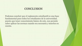 CONCLUSION 
Podemos concluir que el reglamento estudiantil es una base 
fundamental para todos los estudiantes de la universidad, 
puesto que tener conocimiento básico de este, nos permite 
saber aplicar las normas cuando sea necesaria y tenerlos en 
cuenta. 
