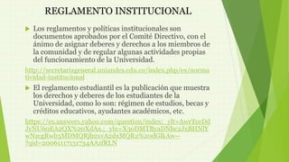 REGLAMENTO INSTITUCIONAL 
 Los reglamentos y políticas institucionales son 
documentos aprobados por el Comité Directivo, con el 
ánimo de asignar deberes y derechos a los miembros de 
la comunidad y de regular algunas actividades propias 
del funcionamiento de la Universidad. 
http://secretariageneral.uniandes.edu.co/index.php/es/norma 
tividad-institucional 
 El reglamento estudiantil es la publicación que muestra 
los derechos y deberes de los estudiantes de la 
Universidad, como lo son: régimen de estudios, becas y 
créditos educativos, ayudantes académicos, etc. 
https://es.answers.yahoo.com/question/index;_ylt=AwrTceDd 
JyNU60EA2QX%20XdAx.;_ylu=X3oDMTByaDNhc2JxBHNlY 
wNzcgRwb3MDMQRjb2xvA2dxMQR2%20dGlkAw-- 
?qid=20061117131734AAzfRLN 
 