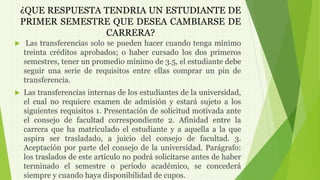 ¿QUE RESPUESTA TENDRIA UN ESTUDIANTE DE 
PRIMER SEMESTRE QUE DESEA CAMBIARSE DE 
CARRERA? 
 Las transferencias solo se pueden hacer cuando tenga mínimo 
treinta créditos aprobados; o haber cursado los dos primeros 
semestres, tener un promedio mínimo de 3.5, el estudiante debe 
seguir una serie de requisitos entre ellas comprar un pin de 
transferencia. 
 Las transferencias internas de los estudiantes de la universidad, 
el cual no requiere examen de admisión y estará sujeto a los 
siguientes requisitos 1. Presentación de solicitud motivada ante 
el consejo de facultad correspondiente 2. Afinidad entre la 
carrera que ha matriculado el estudiante y a aquella a la que 
aspira ser trasladado, a juicio del consejo de facultad. 3. 
Aceptación por parte del consejo de la universidad. Parágrafo: 
los traslados de este artículo no podrá solicitarse antes de haber 
terminado el semestre o periodo académico, se concederá 
siempre y cuando haya disponibilidad de cupos. 
 