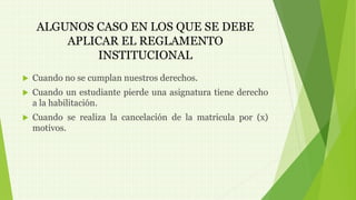 ALGUNOS CASO EN LOS QUE SE DEBE 
APLICAR EL REGLAMENTO 
INSTITUCIONAL 
 Cuando no se cumplan nuestros derechos. 
 Cuando un estudiante pierde una asignatura tiene derecho 
a la habilitación. 
 Cuando se realiza la cancelación de la matricula por (x) 
motivos. 
 