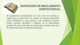 DEFINICION DE REGLAMENTO 
INSTITUCIONAL 
El reglamento institucional son una serie de normas y 
reglas que se debe tener en cuenta en nuestro desarrollo 
como estudiante ya que gracias a este podemos conocer 
mejor nuestros derechos y deberes en la universidad 
popular de cesar teniendo en cuenta para nuestro paso por 
la institución como estudiantes upecista. 
 