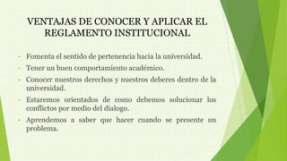 VENTAJAS DE CONOCER Y APLICAR EL 
REGLAMENTO INSTITUCIONAL 
• Fomenta el sentido de pertenencia hacia la universidad. 
• Tener un buen comportamiento académico. 
• Conocer nuestros derechos y nuestros deberes dentro de la 
universidad. 
• Estaremos orientados de como debemos solucionar los 
conflictos por medio del dialogo. 
• Aprendemos a saber que hacer cuando se presente un 
problema. 
 