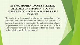 EL PROCEDIMIENTO QUE SE LE DEBE 
APLICAR A UN ESTUDIANTE QUE ES 
SORPRENDIDO HACIENDO FRAUDE EN UN 
EXAMEN 
Al estudiante se le suspenderá el examen quedándole en (0), 
perdiendo así definitivamente el derecho de presentar el 
examen de admisión o cancelación de matricula, si en el caso 
de que esta estuviera vigente. el profesor se encargara de darle 
la información por escrito al consejo de facultad superior por 
medio del director del departamento. 
 