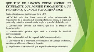 QUE TIPO DE SANCIÓN PUEDE RECIBIR UN 
ESTUDIANTE QUE AGREDE FÍSICAMENTE A UN 
PROFESOR O A UNO DE SUS COMPAÑEROS 
Según el reglamento institucional de la UPC: 
ARTÍCULO 71º.- Las faltas contra el orden universitario, lo 
reglamentos de la universidad, el comportamiento social, la seguridad 
personal y colectiva, se sancionarán según la gravedad de la falta, así: 
1. Amonestación privada, por escrito, que hará el Director del 
Departamento. 
2. Amonestación pública, que hará el Consejo de Facultad 
correspondiente. 
3. Matrícula condicional. La impondrá el Consejo Académico. 
4. Cancelación de la matrícula, que impondrá el Consejo académico, 
sanción apelable ante el Consejo Superior. 
5. Expulsión de la universidad, que impondrá el Consejo Académico. 
 