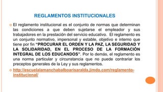 REGLAMENTOS INSTITUCIONALES 
 El reglamento institucional es el conjunto de normas que determinan 
las condiciones a que deben sujetarse el empleador y sus 
trabajadores en la prestación del servicio educativo. El reglamento es 
un conjunto normativo, impersonal y estable, objetivo e interno que 
tiene por fin “PROCURAR EL ORDEN Y LA PAZ, LA SEGURIDAD Y 
LA SOLIDARIDAD, EN EL PROCESO DE LA FORMACIÓN 
INTEGRAL DE LOS EDUCANDOS”. Por lo demás, el reglamento es 
una norma particular y circunstancia que no puede contrariar los 
preceptos generales de la Ley y sus reglamentos. 
 http://escuelalamanchabalboarisaralda.jimdo.com/reglamento-institucional/ 
 