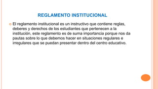 REGLAMENTO INSTITUCIONAL 
 El reglamento institucional es un instructivo que contiene reglas, 
deberes y derechos de los estudiantes que pertenecen a la 
institución, este reglamento es de suma importancia porque nos da 
pautas sobre lo que debemos hacer en situaciones regulares e 
irregulares que se puedan presentar dentro del centro educativo. 
 
