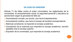 EN CASO DE AGRESIÓN 
Articulo 71 las faltas contra el orden universitario, los reglamentos de la 
universidad, el comportamiento social, la seguridad personal y educativa se 
sancionaran según la gravedad de falta asi: 
 Amonestación privada, por escrito, que hará el departamento. 
 Amonestación publica, que hará el consejo de facultad correspondiente. 
 Matricula condicional, la impondrá el consejo académico. 
 Cancelación de la matricula que impondrá el consejo académico, sanción 
apelable ante el consejo superior. 
 Expulsión de la universidad, que impondrá el consejo academico 
 