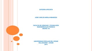CATEDRA UPECISTA 
JOSE CARLOS ARDILA MENDOZA 
FACULTA DE CIENCIAS Y TECNOLOGÍA 
INGENIERÍA ELECTRONICA 
GRUPO: 44 
UNIVERSIDAD POPULAR DEL CESAR 
VALLEDUPAR - CESAR 
2014 
 