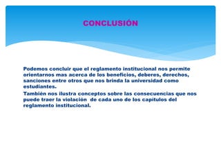 CONCLUSIÓN 
Podemos concluir que el reglamento institucional nos permite 
orientarnos mas acerca de los beneficios, deberes, derechos, 
sanciones entre otros que nos brinda la universidad como 
estudiantes. 
También nos ilustra conceptos sobre las consecuencias que nos 
puede traer la violación de cada uno de los capítulos del 
reglamento institucional. 
