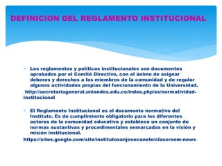 DEFINICION DEL REGLAMENTO INSTITUCIONAL 
 Los reglamentos y políticas institucionales son documentos 
aprobados por el Comité Directivo, con el ánimo de asignar 
deberes y derechos a los miembros de la comunidad y de regular 
algunas actividades propias del funcionamiento de la Universidad. 
http://secretariageneral.uniandes.edu.co/index.php/es/normatividad-institucional 
 El Reglamento Institucional es el documento normativo del 
Instituto. Es de cumplimiento obligatorio para los diferentes 
actores de la comunidad educativa y establece un conjunto de 
normas sustantivas y procedimentales enmarcadas en la visión y 
misión institucional. 
https://sites.google.com/site/institutosanjosecanete/classroom-news 
 