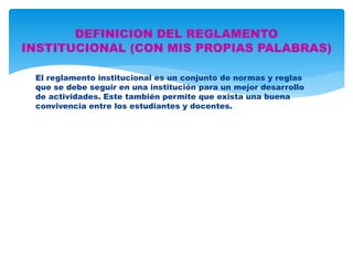 DEFINICION DEL REGLAMENTO 
INSTITUCIONAL (CON MIS PROPIAS PALABRAS) 
El reglamento institucional es un conjunto de normas y reglas 
que se debe seguir en una institución para un mejor desarrollo 
de actividades. Este también permite que exista una buena 
convivencia entre los estudiantes y docentes. 
 