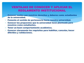 VENTAJAS DE CONOCER Y APLICAR EL 
REGLAMENTO INSTITUCIONAL 
 Conocer cuales son nuestros derechos y deberes como estudiantes 
de la universidad. 
 Fomenta el sentido de pertenencia hacia nuestra universidad. 
 Conocer las propuestas que la universidad tiene planteada para 
nosotros como estudiantes. 
 Tener un buen comportamiento académico. 
 Conocer claramente los requisitos para habilitar, cancelar, hacer 
diferidos y validaciones. 
 