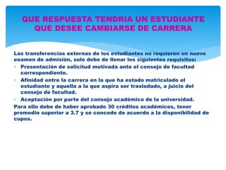 QUE RESPUESTA TENDRIA UN ESTUDIANTE 
Las transferencias externas de los estudiantes no requieren un nuevo 
examen de admisión, solo debe de llenar los siguientes requisitos: 
 Presentación de solicitud motivada ante el consejo de facultad 
correspondiente. 
 Afinidad entre la carrera en la que ha estado matriculado el 
estudiante y aquella a la que aspira ser trasladado, a juicio del 
consejo de facultad. 
 Aceptación por parte del consejo académico de la universidad. 
Para ello debe de haber aprobado 30 créditos académicos, tener 
promedio superior a 3.7 y se concede de acuerdo a la disponibilidad de 
cupos. 
QUE DESEE CAMBIARSE DE CARRERA 
 