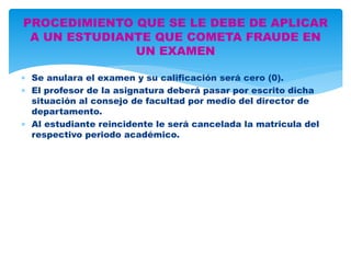 PROCEDIMIENTO QUE SE LE DEBE DE APLICAR 
A UN ESTUDIANTE QUE COMETA FRAUDE EN 
UN EXAMEN 
 Se anulara el examen y su calificación será cero (0). 
 El profesor de la asignatura deberá pasar por escrito dicha 
situación al consejo de facultad por medio del director de 
departamento. 
 Al estudiante reincidente le será cancelada la matricula del 
respectivo periodo académico. 
 