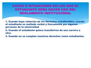 CASOS O SITUACIONES EN LOS QUE EL 
ESTUDIANTE DEBA HACER USO DEL 
REGLAMENTO INSTITUCIÓNAL 
1. Cuando haya violación de los derechos estudiantiles, cuando 
el estudiante es maltado verbal y físicamente por algunas 
personas de la universidad 
2. Cuando el estudiante quiera transferirse de una carrera a 
otra. 
3. Cuando no se cumplan nuestros derechos como estudiantes. 
 