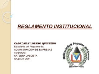 REGLAMENTO INSTITUCIONAL 
CADADAILY LOZANO QUINTERO 
Estudiante del Programa de: 
ADMINISTRACION DE EMPRESAS 
Asignatura: 
CATEDRA UPECISTA 
Grupo 31- 2014 
 
