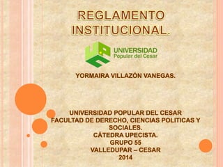 YORMAIRA VILLAZÓN VANEGAS. 
UNIVERSIDAD POPULAR DEL CESAR 
FACULTAD DE DERECHO, CIENCIAS POLITICAS Y 
SOCIALES. 
CÁTEDRA UPECISTA. 
GRUPO 55 
VALLEDUPAR – CESAR 
2014 
 