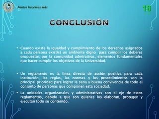Juntos hacemos más 
• Cuando existe la igualdad y cumplimiento de los derechos asignados 
a cada persona existirá un ambiente digno para cumplir los deberes 
propuestos por la comunidad admirativas, elementos fundamentales 
que hacer cumplir los objetivos de la Universidad. 
• Un reglamento es la línea directa de acción positiva para cada 
institución, las reglas, las normas y los procedimientos son la 
principal prioridad para lograr la sana y buena convivencia de todo el 
conjunto de personas que componen esta sociedad. 
• La unidades organizanales y administrativas son el eje de estos 
reglamentos, debido a que son quienes los elaboran, protegen y 
ejecutan todo su contenido. 
 