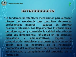 Juntos hacemos más 
• Es fundamental establecer mecanismos para alcanzar 
niveles de excelencia que permitan desarrollar 
profesionales íntegros, capaces de afrontar 
cualquier situación. Los Reglamentos Institucionales; 
permiten lograr y consolidar la calidad educativa en 
todas sus dimensiones; eficiencia en los procesos 
educativos y administrativos, mejorar la 
comunicación, establecer una buena guía y curso de 
acción para los miembros de la institución, 
promoción del mejoramiento de docentes, personal 
administrativo y cumplimiento del propósito de la 
institución. 
 