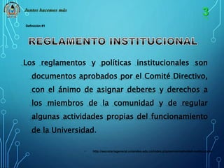 Juntos hacemos más 
Los reglamentos y políticas institucionales son 
documentos aprobados por el Comité Directivo, 
con el ánimo de asignar deberes y derechos a 
los miembros de la comunidad y de regular 
algunas actividades propias del funcionamiento 
de la Universidad. 
• http://secretariageneral.uniandes.edu.co/index.php/es/normatividad-institucional 
Definición #1 
 