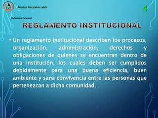 Juntos hacemos más 
Definición Personal 
• Un reglamento institucional describen los procesos, 
organización, administración, derechos y 
obligaciones de quienes se encuentran dentro de 
una institución, los cuales deben ser cumplidos 
debidamente para una buena eficiencia, buen 
ambiente y sana convivencia entre las personas que 
pertenezcan a dicha comunidad. 
 