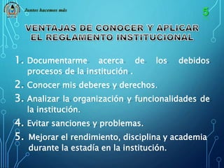 Juntos hacemos más 
1. Documentarme acerca de los debidos 
procesos de la institución . 
2. Conocer mis deberes y derechos. 
3. Analizar la organización y funcionalidades de 
la institución. 
4. Evitar sanciones y problemas. 
5. Mejorar el rendimiento, disciplina y academia 
durante la estadía en la institución. 
 