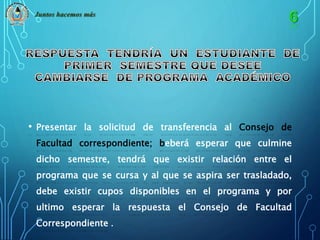 Juntos hacemos más 
• Presentar la solicitud de transferencia al Consejo de 
Facultad correspondiente; beberá esperar que culmine 
dicho semestre, tendrá que existir relación entre el 
programa que se cursa y al que se aspira ser trasladado, 
debe existir cupos disponibles en el programa y por 
ultimo esperar la respuesta el Consejo de Facultad 
Correspondiente . 
 
