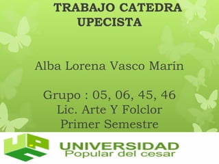TRABAJO CATEDRA 
UPECISTA 
Alba Lorena Vasco Marín 
Grupo : 05, 06, 45, 46 
Lic. Arte Y Folclor 
Primer Semestre 
 