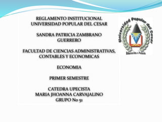 REGLAMENTO INSTITUCIONAL 
UNIVERSIDAD POPULAR DEL CESAR 
SANDRA PATRICIA ZAMBRANO 
GUERRERO 
FACULTAD DE CIENCIAS ADMINISTRATIVAS, 
CONTABLES Y ECONOMICAS 
ECONOMIA 
PRIMER SEMESTRE 
CATEDRA UPECISTA 
MARIA JHOANNA CARVAJALINO 
GRUPO No 51 
 