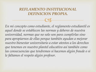 REFLAMENTO INSTITUCIONAL 
DEFINICION PROPIA. 
 
En mi concepto como estudiante, el reglamento estudiantil es 
aquel donde se establecen las normas y deberes de nuestra 
universidad, normas que no solo son para cumplirlas sino 
para apropiarnos de ellas porque también ayudan a mejorar 
nuestro bienestar universitario a estar atentos a los derechos 
que tenemos en nuestro plantel educativo así también como 
las consecuencias que tendremos si hacemos algún fraude o si 
le faltamos el respeto algún profesor. 
 