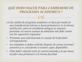 QUE DEBO HACER PARA CAMBIARME DE 
PROGRAMA ACADEMICO ? 
 
 Un cambio de programa académico se hace por medio de 
una transferencia interna si desea permanecer en la misma 
institución, para un estudiante antiguo no requiere 
presentar un nuevo examen de admisión solo debe contar 
con los siguientes requisitos: 
• Presentar una solicitud ante el consejo de la facultad 
correspondiente. 
• Los traslados se deben solicitar después de cursar el primer 
semestre y se concederán si existen cupos disponibles. 
• Debe haber relación entre la carrera iniciada y la que desea 
acceder osea pertenecer a la misma facultad. 
 