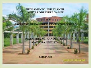 REGLAMENTO ESTUDIANTIL 
AURYS RODRIGUEZ GAMEZ 
 
FACULTAD DE INGENIERIAS Y TECNOLOGICAS 
INGENIERIA AGROINDUSTRIAL 
CATEDRA UPECISTA 
GRUPO:22 
 