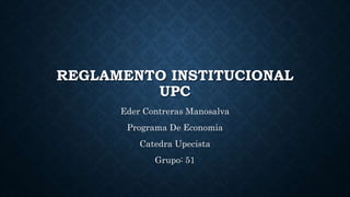 REGLAMENTO INSTITUCIONAL 
UPC 
Eder Contreras Manosalva 
Programa De Economía 
Catedra Upecista 
Grupo: 51 
 